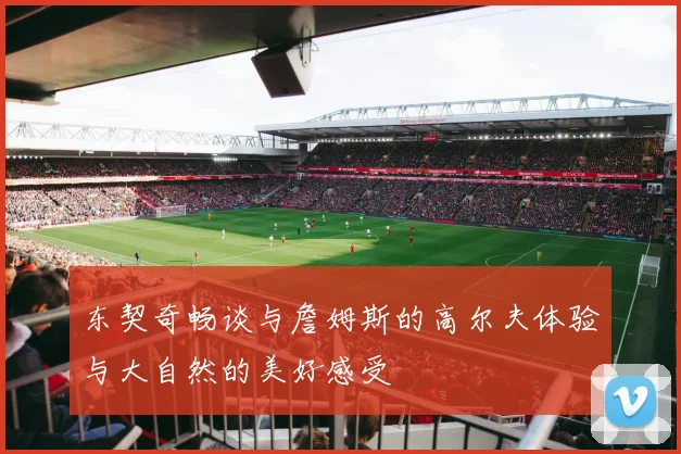 东契奇畅谈与詹姆斯的高尔夫体验与大自然的美好感受