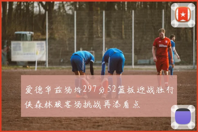 爱德华兹场均297分52篮板迎战独行侠森林狼客场挑战再添看点