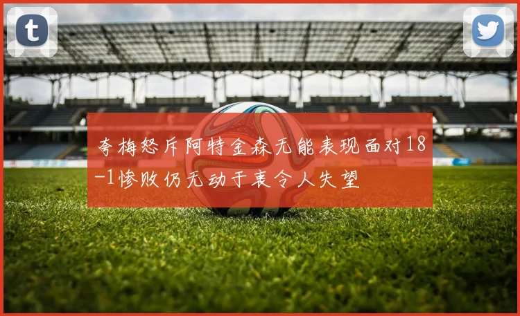 夸梅怒斥阿特金森无能表现面对18-1惨败仍无动于衷令人失望