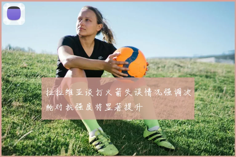拉拉维亚谈打火箭失误情况强调次轮对抗强度将显著提升