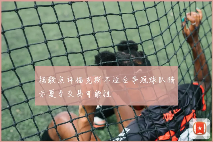 杨毅点评福克斯不适合争冠球队暗示夏季交易可能性
