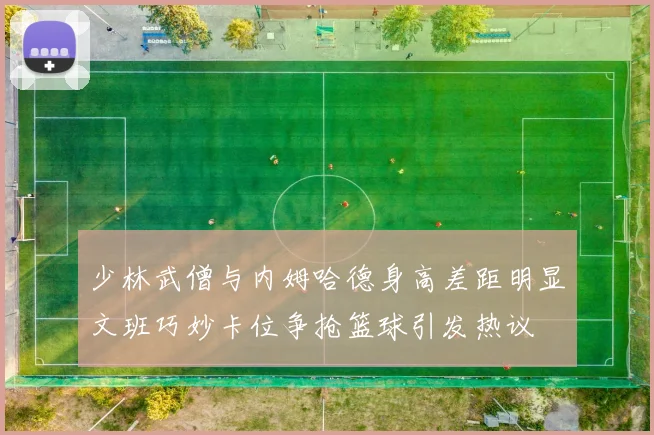 少林武僧与内姆哈德身高差距明显文班巧妙卡位争抢篮球引发热议