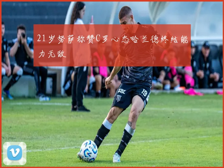 21岁努萨称赞C罗心态哈兰德终结能力无敌