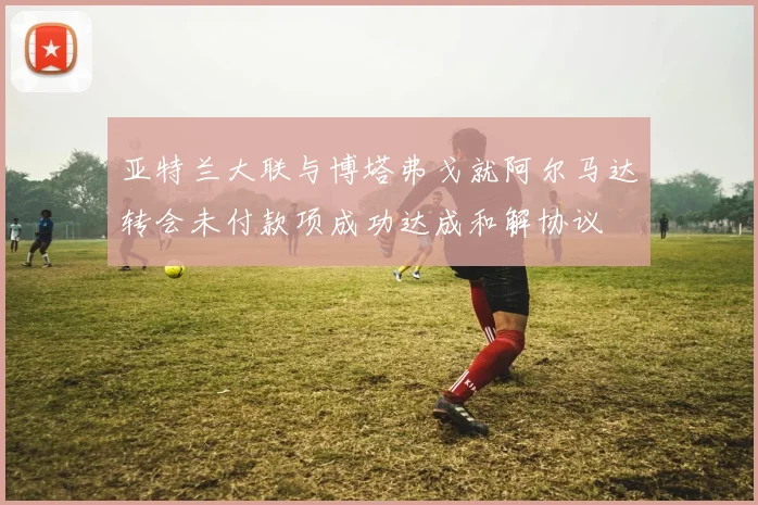 亚特兰大联与博塔弗戈就阿尔马达转会未付款项成功达成和解协议