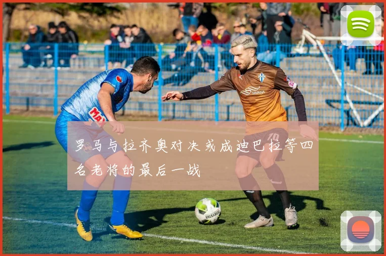 罗马与拉齐奥对决或成迪巴拉等四名老将的最后一战