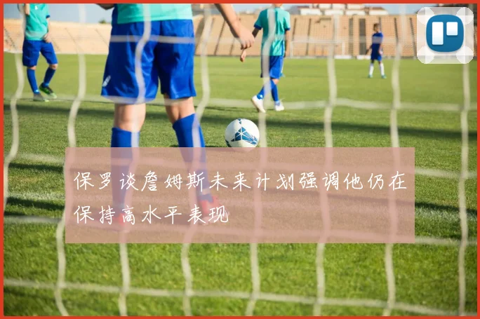 保罗谈詹姆斯未来计划强调他仍在保持高水平表现