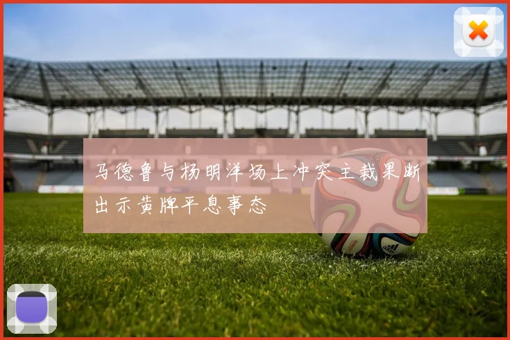 马德鲁与杨明洋场上冲突主裁果断出示黄牌平息事态