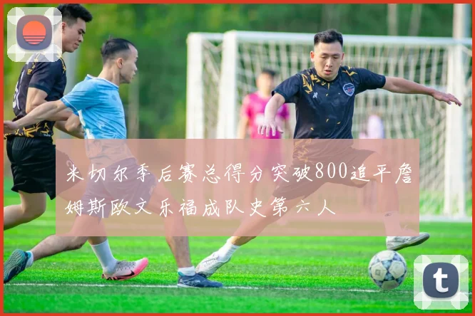 米切尔季后赛总得分突破800追平詹姆斯欧文乐福成队史第六人
