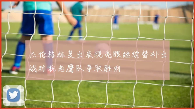 杰伦格林复出表现亮眼继续替补出战对抗老鹰队争取胜利