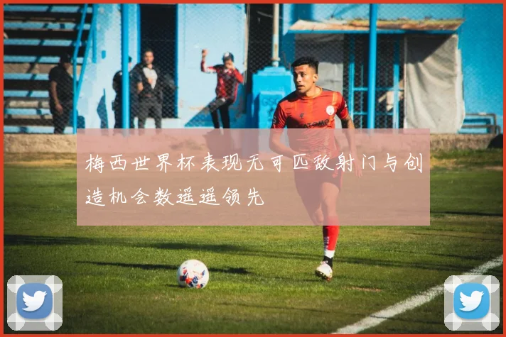 梅西世界杯表现无可匹敌射门与创造机会数遥遥领先