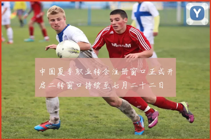 中国夏季职业转会注册窗口正式开启二转窗口持续至七月二十二日