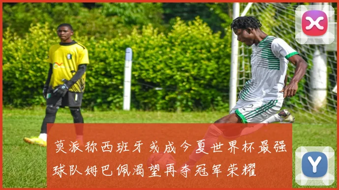莫派称西班牙或成今夏世界杯最强球队姆巴佩渴望再夺冠军荣耀