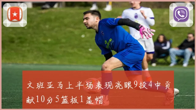 文班亚马上半场表现亮眼9投4中贡献10分5篮板1盖帽