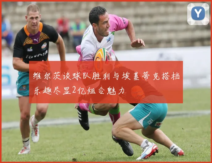 维尔茨谈球队胜利与埃基蒂克搭档乐趣尽显2亿组合魅力