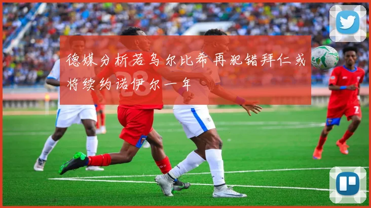 德媒分析若乌尔比希再犯错拜仁或将续约诺伊尔一年