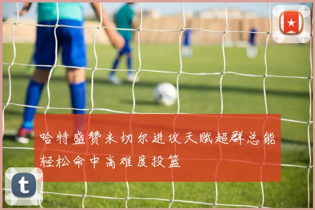 哈特盛赞米切尔进攻天赋超群总能轻松命中高难度投篮