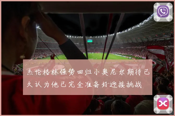 杰伦格林强势回归小奥尼尔期待已久认为他已完全准备好迎接挑战