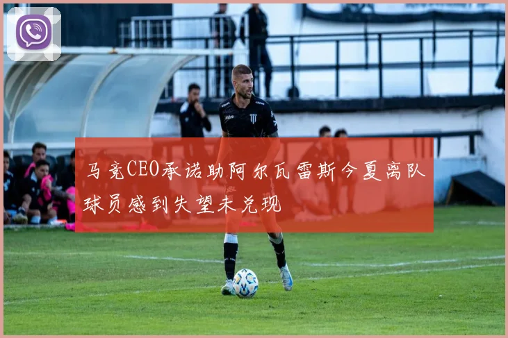马竞CEO承诺助阿尔瓦雷斯今夏离队球员感到失望未兑现