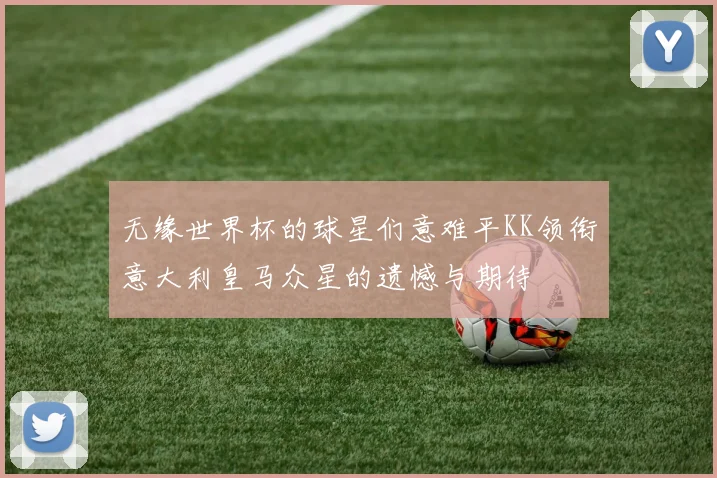 无缘世界杯的球星们意难平KK领衔意大利皇马众星的遗憾与期待
