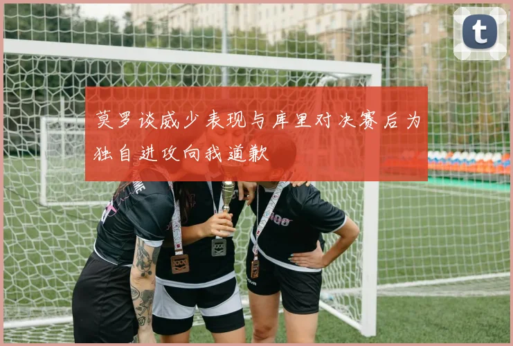 莫罗谈威少表现与库里对决赛后为独自进攻向我道歉