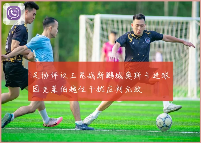 足协评议玉昆战新鹏城奥斯卡进球因克莱伯越位干扰应判无效
