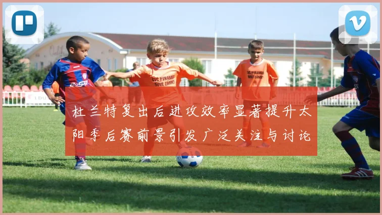 杜兰特复出后进攻效率显著提升太阳季后赛前景引发广泛关注与讨论